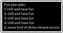 five year plan: chill and have fun, chill and have fun, chill and have fun, chill and have fun, some kind of divine miracle occurrs